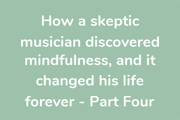 How a skeptic musician discovered mindfulness, and it changed his life forever - Part Four 