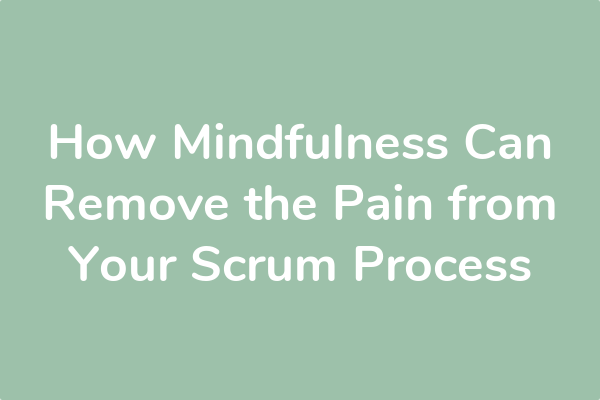 How Mindfulness Can Remove the Pain from Your Scrum Process