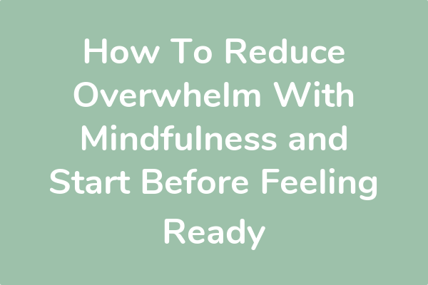 How To Reduce Overwhelm With Mindfulness and Start Before Feeling Ready